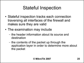 Stateful Inspection
●   Stateful inspection tracks each connection
    traversing all interfaces of the firewall and
    makes sure they are valid
●   The examination may include
    –   the header information about its source and
        destination
    –   the contents of the packet up through the
        application layer in order to determine more about
        the packet


                        © MikroTik 2007                      25
 