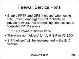 Firewall Service Ports
●   Enable PPTP and GRE “helpers” when using
    NAT (masquerading) for PPTP clients on
    private network, that are making connections to
    “outside” PPTP servers
    –   “IP” > “Firewall” > “Service Ports”
●   There are no “helpers” for VoIP SIP in V2.9.XX
●   SIP “helpers” will be implemented in the 2.10
    version


                         © MikroTik 2007            251
 