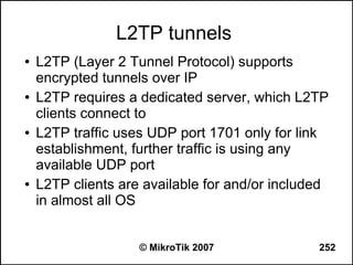 L2TP tunnels
●   L2TP (Layer 2 Tunnel Protocol) supports
    encrypted tunnels over IP
●   L2TP requires a dedicated server, which L2TP
    clients connect to
●   L2TP traffic uses UDP port 1701 only for link
    establishment, further traffic is using any
    available UDP port
●   L2TP clients are available for and/or included
    in almost all OS


                    © MikroTik 2007             252
 