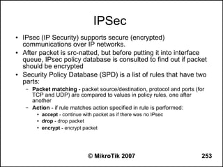 IPSec
●   IPsec (IP Security) supports secure (encrypted)
    communications over IP networks.
●   After packet is src-natted, but before putting it into interface
    queue, IPsec policy database is consulted to find out if packet
    should be encrypted
●   Security Policy Database (SPD) is a list of rules that have two
    parts:
     –   Packet matching - packet source/destination, protocol and ports (for
         TCP and UDP) are compared to values in policy rules, one after
         another
     –   Action - if rule matches action specified in rule is performed:
          ●   accept - continue with packet as if there was no IPsec
          ●   drop - drop packet
          ●
              encrypt - encrypt packet




                                  © MikroTik 2007                          253
 
