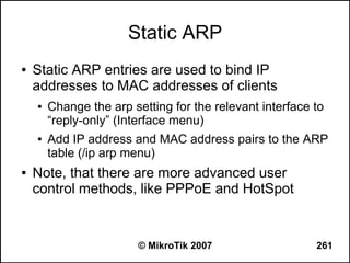 Static ARP
●   Static ARP entries are used to bind IP
    addresses to MAC addresses of clients
    ●   Change the arp setting for the relevant interface to
        “reply-only” (Interface menu)
    ●   Add IP address and MAC address pairs to the ARP
        table (/ip arp menu)
●   Note, that there are more advanced user
    control methods, like PPPoE and HotSpot


                         © MikroTik 2007                  261
 