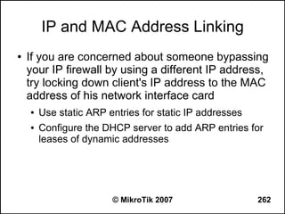 IP and MAC Address Linking
●   If you are concerned about someone bypassing
    your IP firewall by using a different IP address,
    try locking down client's IP address to the MAC
    address of his network interface card
    ●   Use static ARP entries for static IP addresses
    ●   Configure the DHCP server to add ARP entries for
        leases of dynamic addresses




                        © MikroTik 2007                  262
 