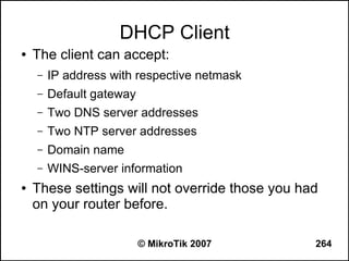 DHCP Client
●   The client can accept:
    –   IP address with respective netmask
    –   Default gateway
    –   Two DNS server addresses
    –   Two NTP server addresses
    –   Domain name
    –   WINS-server information
●   These settings will not override those you had
    on your router before.

                          © MikroTik 2007        264
 