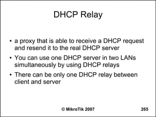DHCP Relay

●   a proxy that is able to receive a DHCP request
    and resend it to the real DHCP server
●   You can use one DHCP server in two LANs
    simultaneously by using DHCP relays
●   There can be only one DHCP relay between
    client and server



                    © MikroTik 2007             265
 