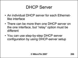 DHCP Server
●   An individual DHCP server for each Ethernet-
    like interface
●   There can be more then one DHCP server on
    the one interface, but “relay” option must be
    different
●   You can use step-by-step DHCP server
    configuration by using DHCP-server setup



                    © MikroTik 2007             266
 