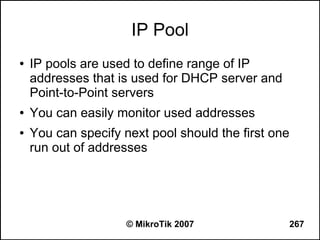 IP Pool
●   IP pools are used to define range of IP
    addresses that is used for DHCP server and
    Point-to-Point servers
●   You can easily monitor used addresses
●   You can specify next pool should the first one
    run out of addresses




                     © MikroTik 2007             267
 