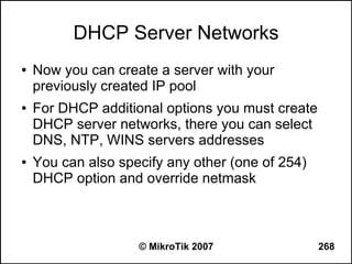 DHCP Server Networks
●   Now you can create a server with your
    previously created IP pool
●   For DHCP additional options you must create
    DHCP server networks, there you can select
    DNS, NTP, WINS servers addresses
●   You can also specify any other (one of 254)
    DHCP option and override netmask



                    © MikroTik 2007               268
 
