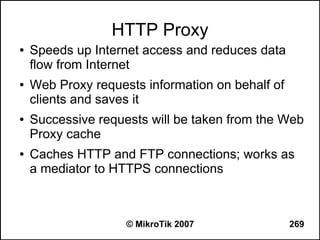HTTP Proxy
●   Speeds up Internet access and reduces data
    flow from Internet
●   Web Proxy requests information on behalf of
    clients and saves it
●   Successive requests will be taken from the Web
    Proxy cache
●   Caches HTTP and FTP connections; works as
    a mediator to HTTPS connections



                    © MikroTik 2007               269
 