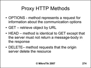 Proxy HTTP Methods
●   OPTIONS - method represents a request for
    information about the communication options
●   GET – retrieve object by URL
●   HEAD – method is identical to GET except that
    the server must not return a message-body in
    the response
●   DELETE– method requests that the origin
    server delete the resource


                    © MikroTik 2007               274
 