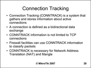 Connection Tracking
●   Connection Tracking (CONNTRACK) is a system that
    gathers and stores information about active
    connections
●   A connection is defined as a bidirectional data
    exchange
●   CONNTRACK information is not limited to TCP
    connections
●   Firewall facilities can use CONNTRACK information
    to classify packets
●   CONNTRACK is necessary for Network Address
    Translation (NAT) and Mangle

                     © MikroTik 2007               28
 