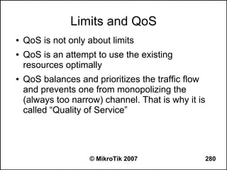 Limits and QoS
●   QoS is not only about limits
●   QoS is an attempt to use the existing
    resources optimally
●   QoS balances and prioritizes the traffic flow
    and prevents one from monopolizing the
    (always too narrow) channel. That is why it is
    called “Quality of Service”




                    © MikroTik 2007                  280
 