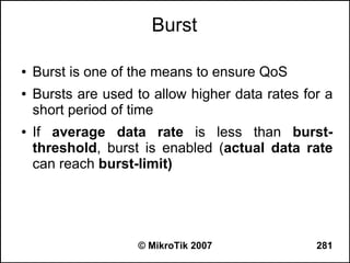 Burst

●   Burst is one of the means to ensure QoS
●   Bursts are used to allow higher data rates for a
    short period of time
●   If average data rate is less than burst-
    threshold, burst is enabled (actual data rate
    can reach burst-limit)




                    © MikroTik 2007              281
 