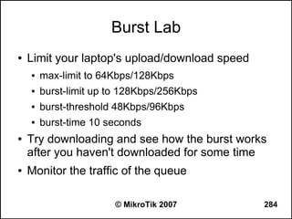 Burst Lab
●   Limit your laptop's upload/download speed
    ●   max-limit to 64Kbps/128Kbps
    ●   burst-limit up to 128Kbps/256Kbps
    ●   burst-threshold 48Kbps/96Kbps
    ●   burst-time 10 seconds
●   Try downloading and see how the burst works
    after you haven't downloaded for some time
●   Monitor the traffic of the queue

                       © MikroTik 2007          284
 