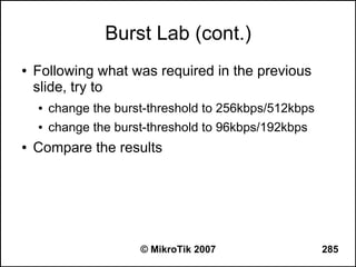 Burst Lab (cont.)
●   Following what was required in the previous
    slide, try to
    ●   change the burst-threshold to 256kbps/512kbps
    ●   change the burst-threshold to 96kbps/192kbps
●   Compare the results




                       © MikroTik 2007                  285
 