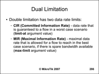 Dual Limitation
●   Double limitation has two data rate limits:
    –   CIR (Committed Information Rate) - data rate that
        is guaranteed to a flow in a worst case scenario
        (limit-at argument value)
    –   MIR (Maximal Information Rate) - maximal data
        rate that is allowed for a flow to reach in the best
        case scenario, if there is spare bandwidth available
        (max-limit argument value)




                        © MikroTik 2007                  286
 