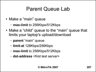 Parent Queue Lab
●   Make a “main” queue
    –   max-limit to 256Kbps/512Kbps
●   Make a “child” queue to the “main” queue that
    limits your laptop's upload/download
    –   parent “main” queue
    –   limit-at 128Kbps/256Kbps
    –   max-limit to 256Kbps/512Kbps
    –   dst-address <first test server>


                        © MikroTik 2007         287
 