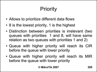 Priority
●   Allows to prioritize different data flows
●   8 is the lowest priority, 1 is the highest
●   Distinction between priorities is irrelevant (two
    queues with priorities 1 and 8, will have same
    relation as two queues with priorities 1 and 2)
●   Queue with higher priority will reach its CIR
    before the queue with lower priority
●   Queue with higher priority will reach its MIR
    before the queue with lower priority
                      © MikroTik 2007             289
 