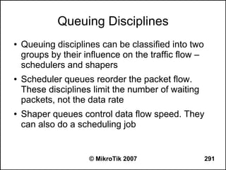 Queuing Disciplines
●   Queuing disciplines can be classified into two
    groups by their influence on the traffic flow –
    schedulers and shapers
●   Scheduler queues reorder the packet flow.
    These disciplines limit the number of waiting
    packets, not the data rate
●   Shaper queues control data flow speed. They
    can also do a scheduling job


                     © MikroTik 2007                  291
 