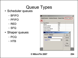 Queue Types
●   Scheduler queues
    –   BFIFO
    –   PFIFO
    –   RED
    –   SFQ
●   Shaper queues
    –   PCQ
    –   HTB



                    © MikroTik 2007   294
 