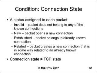 Condition: Connection State
●   A status assigned to each packet:
    –   Invalid – packet does not belong to any of the
        known connections
    –   New – packet opens a new connection
    –   Established – packet belongs to already known
        connection
    –   Related – packet creates a new connection that is
        in some way related to an already known
        connection
●   Connection state ≠ TCP state

                       © MikroTik 2007                  30
 