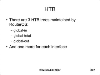 HTB
●   There are 3 HTB trees maintained by
    RouterOS:
    –   global-in
    –   global-total
    –   global-out
●   And one more for each interface




                       © MikroTik 2007    307
 