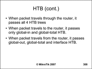 HTB (cont.)
●   When packet travels through the router, it
    passes all 4 HTB trees
●   When packet travels to the router, it passes
    only global-in and global-total HTB.
●   When packet travels from the router, it passes
    global-out, global-total and interface HTB.




                     © MikroTik 2007               308
 
