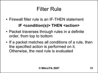 Filter Rule
●   Firewall filter rule is an IF-THEN statement
         IF <condition(s)> THEN <action>
●   Packet traverses through rules in a definite
    order, from top to bottom
●   If a packet matches all conditions of a rule, then
    the specified action is performed on it.
    Otherwise, the next rule is evaluated



                     © MikroTik 2007                31
 