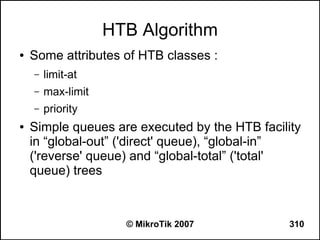 HTB Algorithm
●   Some attributes of HTB classes :
    –   limit-at
    –   max-limit
    –   priority
●   Simple queues are executed by the HTB facility
    in “global-out” ('direct' queue), “global-in”
    ('reverse' queue) and “global-total” ('total'
    queue) trees



                      © MikroTik 2007           310
 
