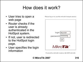 How does it work?
●   User tries to open a
    web page
●   Router checks if the
    user is already
    authenticated in the
    HotSpot system.
●   If not, user is redirected
    to the HotSpot login
    page.
●   User specifies the login
    information

                        © MikroTik 2007   316
 