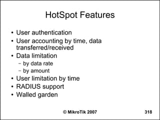 HotSpot Features
●   User authentication
●   User accounting by time, data
    transferred/received
●   Data limitation
    –   by data rate
    –   by amount
●   User limitation by time
●   RADIUS support
●   Walled garden

                       © MikroTik 2007   318
 
