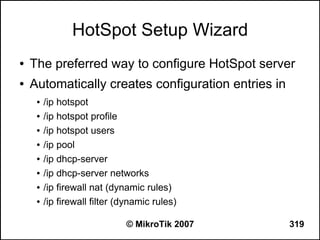 HotSpot Setup Wizard
●   The preferred way to configure HotSpot server
●   Automatically creates configuration entries in
     ●   /ip hotspot
     ●   /ip hotspot profile
     ●   /ip hotspot users
     ●   /ip pool
     ●   /ip dhcp-server
     ●   /ip dhcp-server networks
     ●   /ip firewall nat (dynamic rules)
     ●   /ip firewall filter (dynamic rules)

                              © MikroTik 2007        319
 
