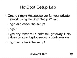 HotSpot Setup Lab
●   Create simple Hotspot server for your private
    network using HotSpot Setup Wizard
●   Login and check the setup!
●   Logout
●   Type any random IP, netmask, gateway, DNS
    values on your Laptop network configuration
●   Login and check the setup!


                    © MikroTik 2007                 320
 
