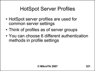 HotSpot Server Profiles
●   HotSpot server profiles are used for
    common server settings
●   Think of profiles as of server groups
●   You can choose 6 different authentication
    methods in profile settings




                  © MikroTik 2007          321
 