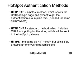 HotSpot Authentication Methods
–   HTTP PAP - simplest method, which shows the
    HotSpot login page and expect to get the
    authentication info in plain text. (Needed for some
    old browsers)

–   HTTP CHAP - standard method, which includes
    CHAP computing for the string which will be sent
    to the HotSpot gateway.

–   HTTPS - the same as HTTP PAP, but using SSL
    protocol for encrypting transmissions.


                    © MikroTik 2007                  322
 