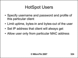 HotSpot Users
●   Specify username and password and profile of
    this particular client
●   Limit uptime, bytes-in and bytes-out of the user
●   Set IP address that client will always get
●   Allow user only from particular MAC address




                     © MikroTik 2007              324
 