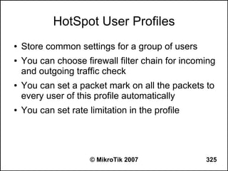 HotSpot User Profiles
●   Store common settings for a group of users
●   You can choose firewall filter chain for incoming
    and outgoing traffic check
●   You can set a packet mark on all the packets to
    every user of this profile automatically
●   You can set rate limitation in the profile




                      © MikroTik 2007             325
 