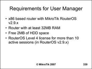 Requirements for User Manager
• x86 based router with MikroTik RouterOS
  v2.9.x
• Router with at least 32MB RAM
• Free 2MB of HDD space
• RouterOS Level 4 license for more than 10
  active sessions (in RouterOS v2.9.x)




                  © MikroTik 2007             330
 