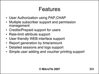 Features
• User Authorization using PAP,CHAP
• Multiple subscriber support and permission
  management
• Credits/Prepaid support for users
• Rate-limit attribute support
• User friendly WEB interface support
• Report generation by time/amount
• Detailed sessions and logs support
• Simple user adding and voucher printing support



                    © MikroTik 2007                 331
 