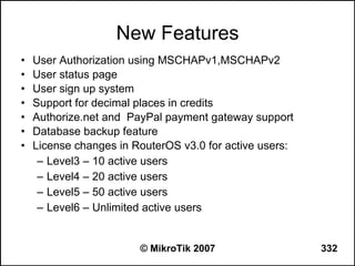 New Features
•   User Authorization using MSCHAPv1,MSCHAPv2
•   User status page
•   User sign up system
•   Support for decimal places in credits
•   Authorize.net and PayPal payment gateway support
•   Database backup feature
•   License changes in RouterOS v3.0 for active users:
     – Level3 – 10 active users
     – Level4 – 20 active users
     – Level5 – 50 active users
     – Level6 – Unlimited active users


                        © MikroTik 2007                  332
 