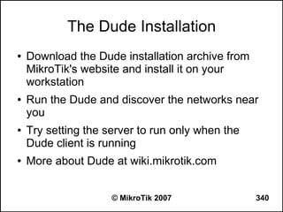 The Dude Installation
●   Download the Dude installation archive from
    MikroTik's website and install it on your
    workstation
●   Run the Dude and discover the networks near
    you
●   Try setting the server to run only when the
    Dude client is running
●   More about Dude at wiki.mikrotik.com


                     © MikroTik 2007              340
 