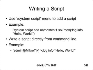 Writing a Script
●   Use ‘/system script’ menu to add a script
●   Example:
    –   /system script add name=test1 source={:log info
        “Hello, World!”}
●   Write a script directly from command line
●   Example:
    –   [admin@MikroTik] >:log info “Hello, World!”



                        © MikroTik 2007                   342
 