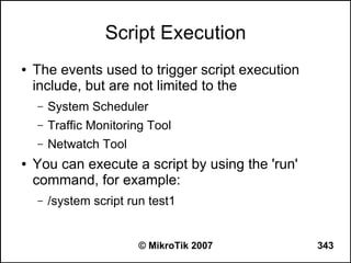 Script Execution
●   The events used to trigger script execution
    include, but are not limited to the
    –   System Scheduler
    –   Traffic Monitoring Tool
    –   Netwatch Tool
●   You can execute a script by using the 'run'
    command, for example:
    –   /system script run test1


                         © MikroTik 2007          343
 