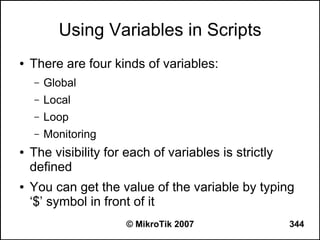 Using Variables in Scripts
●   There are four kinds of variables:
    –   Global
    –   Local
    –   Loop
    –   Monitoring
●   The visibility for each of variables is strictly
    defined
●   You can get the value of the variable by typing
    ‘$’ symbol in front of it
                       © MikroTik 2007                 344
 
