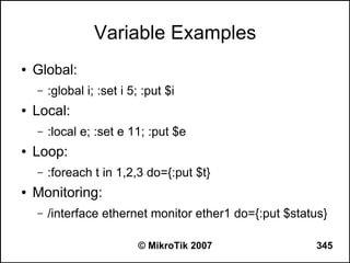 Variable Examples
●   Global:
    –   :global i; :set i 5; :put $i
●   Local:
    –   :local e; :set e 11; :put $e
●   Loop:
    –   :foreach t in 1,2,3 do={:put $t}
●   Monitoring:
    –   /interface ethernet monitor ether1 do={:put $status}

                            © MikroTik 2007              345
 