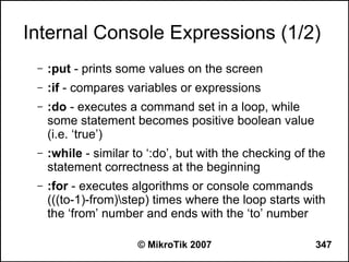 Internal Console Expressions (1/2)
 –   :put - prints some values on the screen
 –   :if - compares variables or expressions
 –   :do - executes a command set in a loop, while
     some statement becomes positive boolean value
     (i.e. ‘true’)
 –   :while - similar to ‘:do’, but with the checking of the
     statement correctness at the beginning
 –   :for - executes algorithms or console commands
     (((to-1)-from)step) times where the loop starts with
     the ‘from’ number and ends with the ‘to’ number

                      © MikroTik 2007                     347
 
