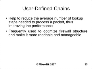 User-Defined Chains
●   Help to reduce the average number of lookup
    steps needed to process a packet, thus
    improving the performance
●   Frequently used to optimize firewall structure
    and make it more readable and manageable




                    © MikroTik 2007             35
 