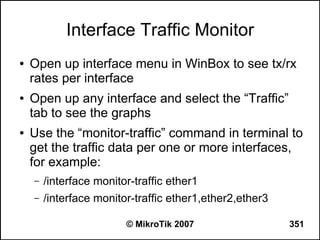 Interface Traffic Monitor
●   Open up interface menu in WinBox to see tx/rx
    rates per interface
●   Open up any interface and select the “Traffic”
    tab to see the graphs
●   Use the “monitor-traffic” command in terminal to
    get the traffic data per one or more interfaces,
    for example:
    –   /interface monitor-traffic ether1
    –   /interface monitor-traffic ether1,ether2,ether3

                         © MikroTik 2007                  351
 