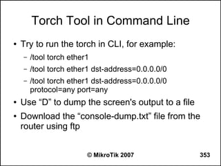 Torch Tool in Command Line
●   Try to run the torch in CLI, for example:
    –   /tool torch ether1
    –   /tool torch ether1 dst-address=0.0.0.0/0
    –   /tool torch ether1 dst-address=0.0.0.0/0
        protocol=any port=any
●   Use “D” to dump the screen's output to a file
●   Download the “console-dump.txt” file from the
    router using ftp


                         © MikroTik 2007            353
 