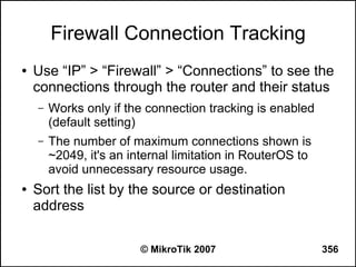 Firewall Connection Tracking
●   Use “IP” > “Firewall” > “Connections” to see the
    connections through the router and their status
    –   Works only if the connection tracking is enabled
        (default setting)
    –   The number of maximum connections shown is
        ~2049, it's an internal limitation in RouterOS to
        avoid unnecessary resource usage.
●   Sort the list by the source or destination
    address

                         © MikroTik 2007                    356
 