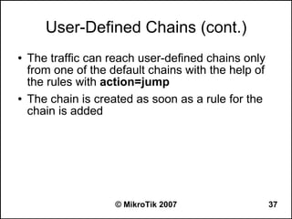 User-Defined Chains (cont.)
●   The traffic can reach user-defined chains only
    from one of the default chains with the help of
    the rules with action=jump
●   The chain is created as soon as a rule for the
    chain is added




                     © MikroTik 2007                  37
 